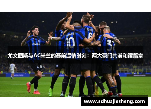 尤文图斯与AC米兰的赛前温情时刻：两大豪门共谱和谐篇章